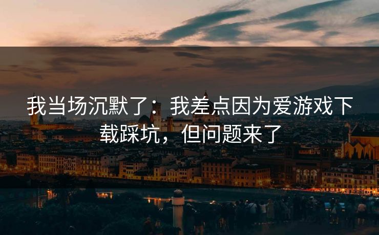 我当场沉默了：我差点因为爱游戏下载踩坑，但问题来了
