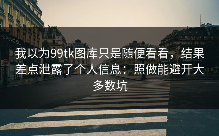 我以为99tk图库只是随便看看，结果差点泄露了个人信息：照做能避开大多数坑