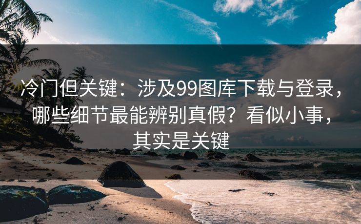 冷门但关键：涉及99图库下载与登录，哪些细节最能辨别真假？看似小事，其实是关键