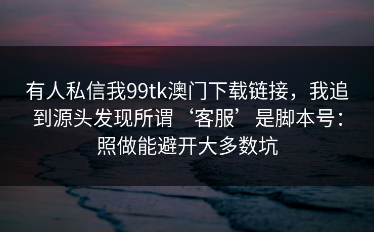 有人私信我99tk澳门下载链接，我追到源头发现所谓‘客服’是脚本号：照做能避开大多数坑
