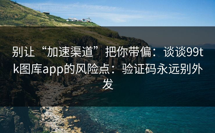 别让“加速渠道”把你带偏：谈谈99tk图库app的风险点：验证码永远别外发