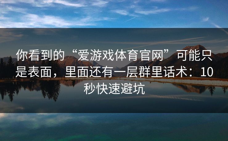 你看到的“爱游戏体育官网”可能只是表面，里面还有一层群里话术：10秒快速避坑