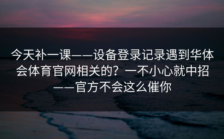 今天补一课——设备登录记录遇到华体会体育官网相关的？一不小心就中招——官方不会这么催你