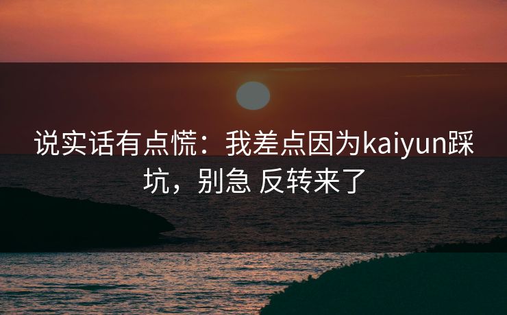 说实话有点慌：我差点因为kaiyun踩坑，别急 反转来了
