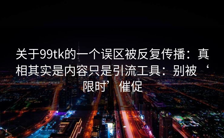 关于99tk的一个误区被反复传播：真相其实是内容只是引流工具：别被‘限时’催促