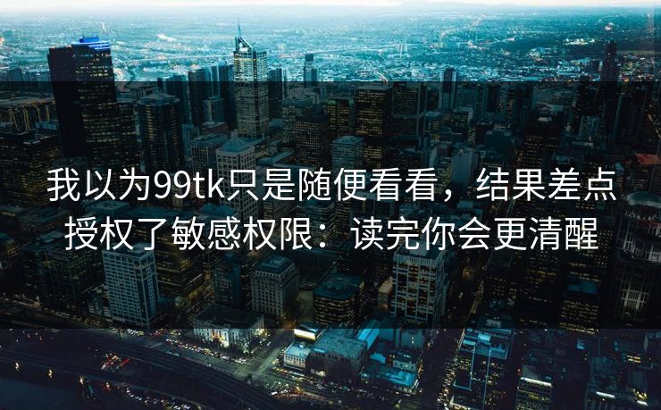 我以为99tk只是随便看看，结果差点授权了敏感权限：读完你会更清醒