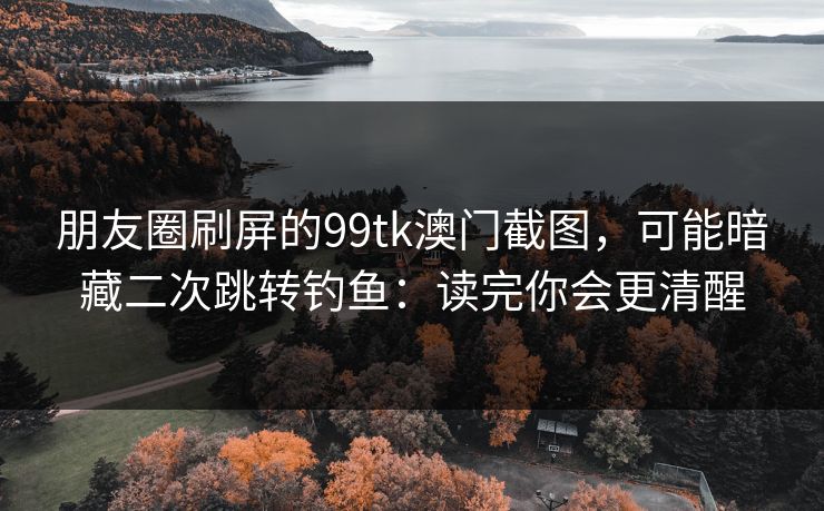 朋友圈刷屏的99tk澳门截图，可能暗藏二次跳转钓鱼：读完你会更清醒