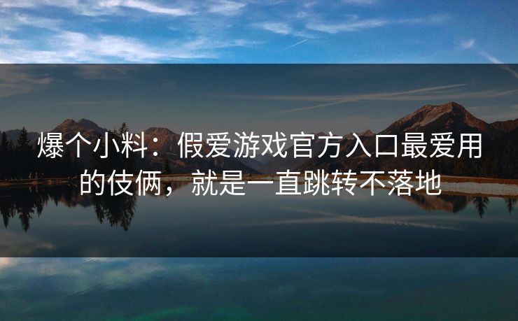 爆个小料：假爱游戏官方入口最爱用的伎俩，就是一直跳转不落地