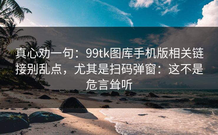 真心劝一句：99tk图库手机版相关链接别乱点，尤其是扫码弹窗：这不是危言耸听