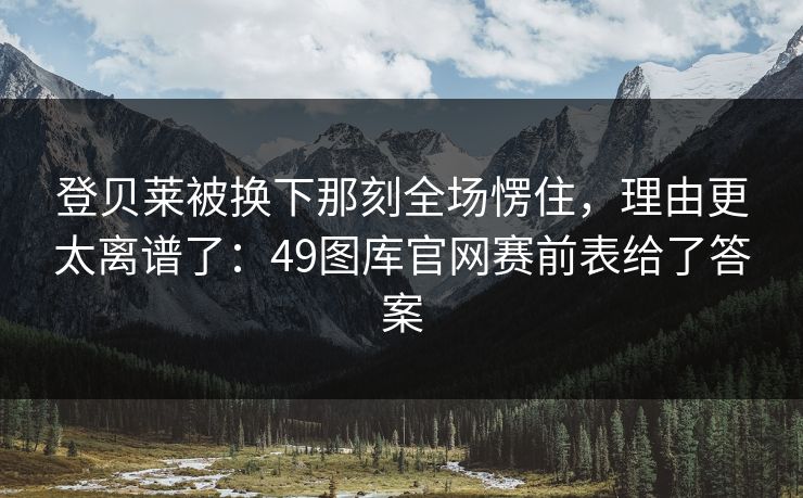 登贝莱被换下那刻全场愣住，理由更太离谱了：49图库官网赛前表给了答案