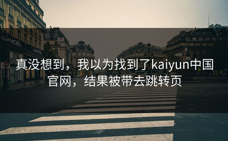 真没想到，我以为找到了kaiyun中国官网，结果被带去跳转页
