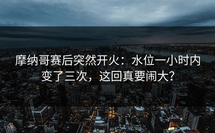 摩纳哥赛后突然开火：水位一小时内变了三次，这回真要闹大？