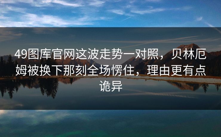 49图库官网这波走势一对照，贝林厄姆被换下那刻全场愣住，理由更有点诡异