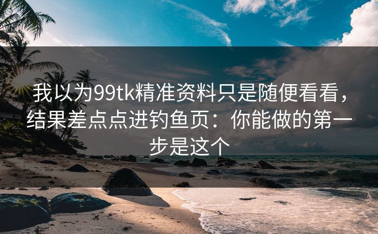 我以为99tk精准资料只是随便看看，结果差点点进钓鱼页：你能做的第一步是这个