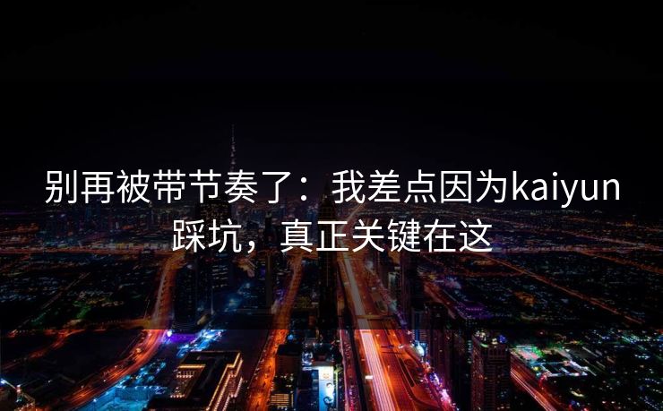 别再被带节奏了：我差点因为kaiyun踩坑，真正关键在这
