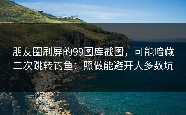 朋友圈刷屏的99图库截图，可能暗藏二次跳转钓鱼：照做能避开大多数坑