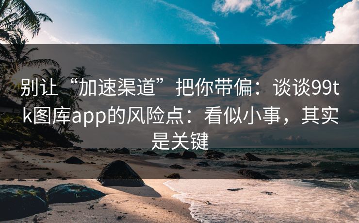 别让“加速渠道”把你带偏：谈谈99tk图库app的风险点：看似小事，其实是关键
