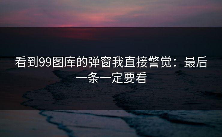 看到99图库的弹窗我直接警觉：最后一条一定要看